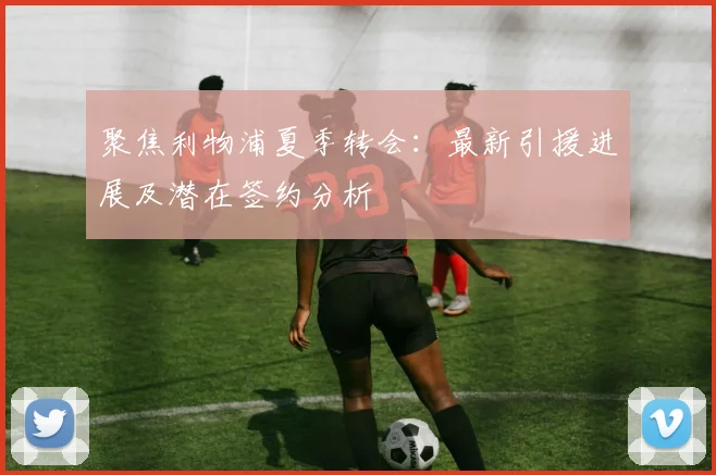 聚焦利物浦夏季转会：最新引援进展及潜在签约分析