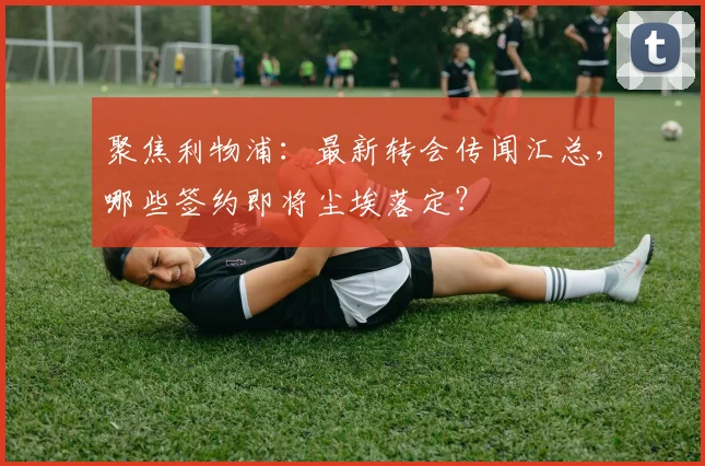 聚焦利物浦：最新转会传闻汇总，哪些签约即将尘埃落定？