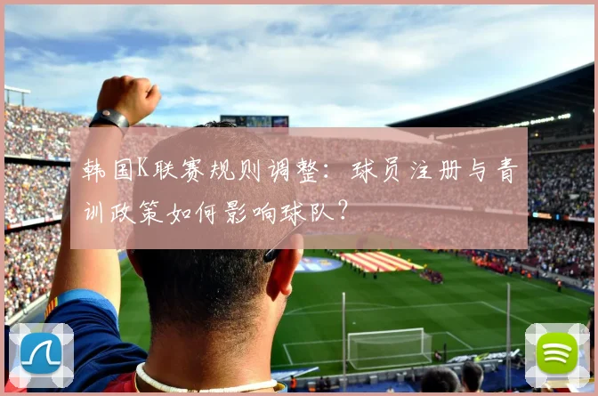 韩国K联赛规则调整：球员注册与青训政策如何影响球队？
