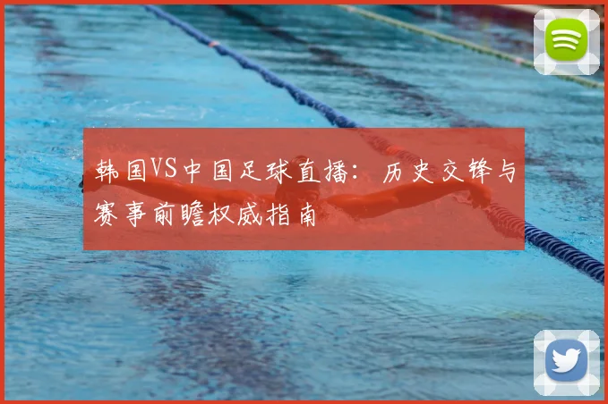 韩国VS中国足球直播：历史交锋与赛事前瞻权威指南