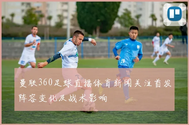 曼联360足球直播体育新闻关注首发阵容变化及战术影响