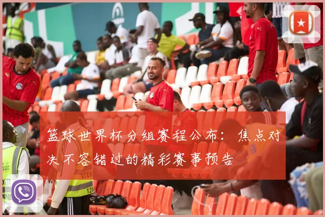 篮球世界杯分组赛程公布：焦点对决不容错过的精彩赛事预告