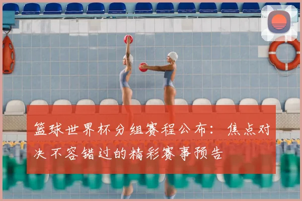 篮球世界杯分组赛程公布：焦点对决不容错过的精彩赛事预告