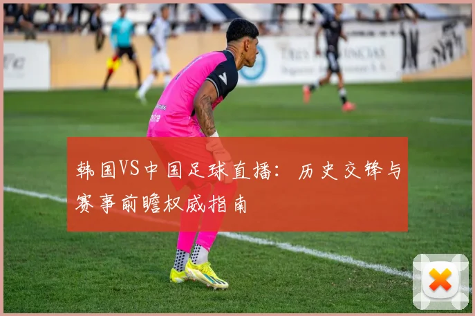 韩国VS中国足球直播：历史交锋与赛事前瞻权威指南